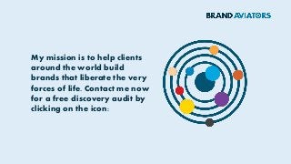My mission is to help clients
around the world build
brands that liberate the very
forces of life. Contact me now
for a free discovery audit by
clicking on the icon:
 