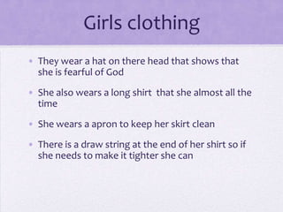 Girls clothing
• They wear a hat on there head that shows that
  she is fearful of God

• She also wears a long shirt that she almost all the
  time
• She wears a apron to keep her skirt clean
• There is a draw string at the end of her shirt so if
  she needs to make it tighter she can
 