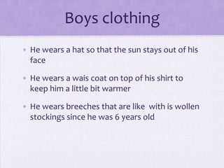 Boys clothing
• He wears a hat so that the sun stays out of his
  face

• He wears a wais coat on top of his shirt to
  keep him a little bit warmer

• He wears breeches that are like with is wollen
  stockings since he was 6 years old
 