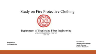 Study on Fire Protective Clothing
Presented By-
Sandeep Kumar Maurya
Rasujit Chongdar
Sumona Chakrabarti
Department of Textile and Fiber Engineering
SCIENCE OF CLOTHING COMFORT
TXL-750
Presented to-
Prof. Apurba Das
 
