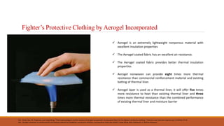 Fighter’s Protective Clothing by Aerogel Incorporated
Ref.- Shaid, Abu, M. Fergusson, and Lijing Wang. "Thermophysiological comfort analysis of aerogel nanoparticle incorporated fabric for fire fighter's protective clothing." Chemical and materials engineering 2.2 (2014): 37-43.
Ref.- Aerogel nonwoven as reinforcement and batting material for firefighter’s protective clothing: a comparative study Abu Shaid1 ( Lijing Wang ,Rajiv Padhye,M. A. Rahman Bhuyian)
 Aerogel is an extremely lightweight nonporous material with
excellent insulation properties
 The Aerogel coated fabric has an excellent air resistance.
 The Aerogel coated fabric provides better thermal insulation
properties
 Aerogel nonwoven can provide eight times more thermal
resistance than commercial reinforcement material and existing
batting of thermal liner.
 Aerogel layer is used as a thermal liner, it will offer five times
more resistance to heat than existing thermal liner and three
times more thermal resistance than the combined performance
of existing thermal liner and moisture barrier
 