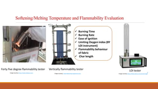 Softening/Melting Temperature and Flammability Evaluation
Image courtesy- www.labtesting-equipment.com
Forty five degree flammability tester Vertically flammability tester
Image courtesy-https://www.taurus-instruments.de/
LOI tester
Image Courtesy-https://www.alibaba.com/
 Burning Time
 Burning Rate
 Ease of ignition
 Limiting Oxygen index (BY
LOI instrument)
 Flammability behaviour
of fabric
 Char length
 