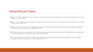 Selected Research Papers
 Kothari, V. K., and S. Chakraborty. "Protective performance of thermal protective clothing assemblies exposed to different radiant heat fluxes." Fibers and
Polymers 17.5 (2016): 809-814.
 Zhu, F. L., et al. "Enhancing the thermal protective performance of firefighters' protective fabrics by incorporating phase change materials." Fibres & Textiles
in Eastern Europe (2015): 68-73
 Roguski, Jacek, et al. "Comparison of requirements and directions of development of methods for testing protective clothing for firefighting."
Fibres & Textiles in Eastern Europe 5 (119) (2016): 132-136.
 Fu, Ming, Wenguo Weng, and Hongyong Yuan. "Effects of multiple air gaps on the thermal performance of firefighter protective clothing under
low-level heat exposure." Textile Research Journal 84.9 (2014): 968-978.
 Cui, Zhi-ying, Chunjie Ma, and Na Lv. "Effects of heat treatment on the mechanical and thermal performance of fabric used in firefighter
protective clothing." Fibres & Textiles in Eastern Europe (2015): 74-78
 