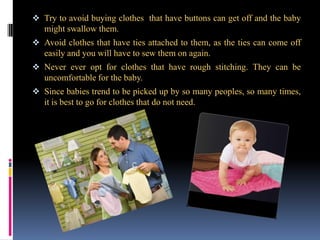 Try to avoid buying clothes that have buttons can get off and the baby

might swallow them.
 Avoid clothes that have ties attached to them, as the ties can come off

easily and you will have to sew them on again.
 Never ever opt for clothes that have rough stitching. They can be

uncomfortable for the baby.
 Since babies trend to be picked up by so many peoples, so many times,

it is best to go for clothes that do not need.

 