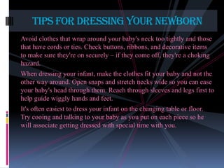 Tips for dressing your newborn
Avoid clothes that wrap around your baby's neck too tightly and those
that have cords or ties. Check buttons, ribbons, and decorative items
to make sure they're on securely – if they come off, they're a choking
hazard.

When dressing your infant, make the clothes fit your baby and not the
other way around. Open snaps and stretch necks wide so you can ease
your baby's head through them. Reach through sleeves and legs first to
help guide wiggly hands and feet.
It's often easiest to dress your infant on the changing table or floor.
Try cooing and talking to your baby as you put on each piece so he
will associate getting dressed with special time with you.

 