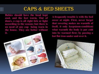 CAPS & BED SHEETS
Babies should have the head kept
cool, and the feet warm. Out of
doors, a cap is all right tick or light
according to the season; but there is
no need of any cap being worn in
the house. They are better without
it.

A frequently trouble is with the bed
cover at night. First, never forget
that covering makes no warmth of
itself, it only keeps(non-condition)
what warmth the body is put cold
into be warmed first; by passing a
hot flat iron under and over it.

 
