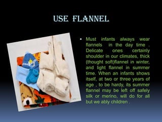 USE FLANNEL
 Must

infants always wear
flannels in the day time .
Delicate
ones
certainly
shoulder in our climates, thick
(thought soft)flannel in winter,
and light flannel in summer
time. When an infants shows
itself, at two or three years of
age , to be hardy, its summer
flannel may be left off safely
silk or merino, will do for all
but we ably children .

 