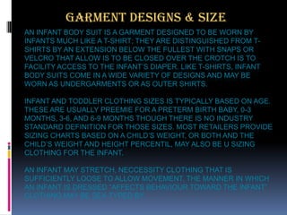 GARMENT DESIGNS & SIZE
AN INFANT BODY SUIT IS A GARMENT DESIGNED TO BE WORN BY
INFANTS MUCH LIKE A T-SHIRT; THEY ARE DISTINGUISHED FROM TSHIRTS BY AN EXTENSION BELOW THE FULLEST WITH SNAPS OR
VELCRO THAT ALLOW IS TO BE CLOSED OVER THE CROTCH IS TO
FACILITY ACCESS TO THE INFANT’S DIAPER. LIKE T-SHIRTS, INFANT
BODY SUITS COME IN A WIDE VARIETY OF DESIGNS AND MAY BE
WORN AS UNDERGARMENTS OR AS OUTER SHIRTS.
INFANT AND TODDLER CLOTHING SIZES IS TYPICALLY BASED ON AGE.
THESE ARE USUALLY PREEMIE FOR A PRETERM BIRTH BABY, 0-3
MONTHS, 3-6, AND 6-9 MONTHS THOUGH THERE IS NO INDUSTRY
STANDARD DEFINITION FOR THOSE SIZES. MOST RETAILERS PROVIDE
SIZING CHARTS BASED ON A CHILD’S WEIGHT, OR BOTH AND THE
CHILD’S WEIGHT AND HEIGHT PERCENTIL, MAY ALSO BE U SIZING
CLOTHING FOR THE INFANT.

AN INFANT MAY STRETCH, NECCESSITY CLOTHING THAT IS
SUFFICIENTLY LOOSE TO ALLOW MOVEMENT. THE MANNER IN WHICH
AN INFANT IS DRESSED “AFFECTS BEHAVIOUR TOWARD THE INFANT”
CLOTHING MAY BE SEX-TYPED BY.

 