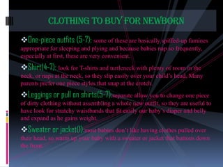 CLOTHING TO BUY FOR NEWBORN
One-piece outfits (5-7): some of these are basically spiffed-up famines
appropriate for sleeping and plying and because babies nap so frequently,
especially at first, these are very convenient.

Shirt(4-7): look for T-shirts and turtleneck with plenty of room in the
neck, or naps at the neck, so they slip easily over your child’s head. Many
parents prefer one piece styles that snap at the crotch.

Leggings or pull on shirts(5-7):separate allow you to change one piece
of dirty clothing without assembling a whole new outfit, so they are useful to
have look for stratchy waistbands that fit easily our baby’s diaper and belly
and expand as he gains weight.

Sweater or jacket(1):most babies don’t like having clothes pulled over
their head, so warm up your baby with a sweater or jacket that buttons down
the front.

 