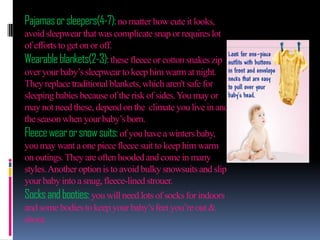 Pajamas or sleepers(4-7): no matter how cute it looks,
avoid sleepwear that was complicate snap or requires lot
of efforts to get on or off.
Wearable blankets(2-3): these fleece or cotton snakes zip
over your baby’s sleepwear to keep him warm at night.
They replace traditional blankets, which aren't safe for
sleeping babies because of the risk of sides. You may or
may not need these, depend on the climate you live in and
the season when your baby’s born.
Fleece wear or snow suits: of you have a winters baby,
you may want a one piece fleece suit to keep him warm
on outings. They are often hooded and come in many
styles. Another option is to avoid bulky snowsuits and slip
your baby into a snug, fleece-lined strouer.
Socks and booties: you will need lots of socks for indoors
and some bodies to keep your baby’s feet you’re out &
about.

 