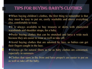 TIPS FOR BUYING BABY’S CLOTHES
When buying children’s clothes, the first thing to remember is that

they must be easy to put on, easily washable and above everything
else, comfortable to wear.
It is always available to buy trousers or skirts with elasticized

waistbands and shoulder straps, for a baby.
Prefer buying clothes that can be stretched and have a wide neck

because they are easier to wear as well as take off.
Avoid buying clothes that are adorned by lace, as babies can get

their fingers caught in the lace.
Always go for natural fibers as far as baby clothes are concerned,

especially in summers.
Clothes that open in the front and have proper's are easier to put on

as well as take off the baby.

 