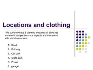 Locations and clothing
1. Road
2. Pathway
3. Car park
4. Skate park
5. Prison
6. garage
We currently have 6 planned locations for shooting
some with just performance aspects and then some
with narrative aspects.
 