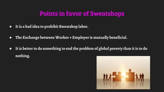 Points in favor of Sweatshops
● It is a bad idea to prohibit Sweatshop labor.
● The Exchange between Worker + Employer is mutually beneficial.
● It is better to do something to end the problem of global poverty than it is to do
nothing.
 