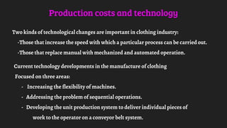 Production costs and technology
Two kinds of technological changes are important in clothing industry:
-Those that increase the speed with which a particular process can be carried out.
-Those that replace manual with mechanized and automated operation.
Current technology developments in the manufacture of clothing
Focused on three areas:
- Increasing the flexibility of machines.
- Addressing the problem of sequential operations.
- Developing the unit production system to deliver individual pieces of
work to the operator on a conveyor belt system.
 