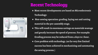 Recent Technology
● Most recent developments are based on Microelectronic
Technology:
● Non-sewing operation: grading, laying out and cutting
material in the pre-assembly stage.
● This will result in enormous savings on materials wastage
and greatly increase the speed of process. For example:
Grading process may be reduced from 4 days to 1 hour.
● Core problem with technology. (so far very few limited
success has been achieved in mechanizing and automating
the sewing process.)
 