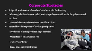 Corporate Strategies
● A significant increase of retailers’ dominance in the industry
● Industry globalization controlled by developed country firms i.e large buyers and
retailers
● Low cost labour & orientation to specific markets
● Several broad categories of clothing companies:
- Producers of basic goods for large markets
- Operators of small workshops
-‘Factoryless’ firms
-Large scale integrated firms
 