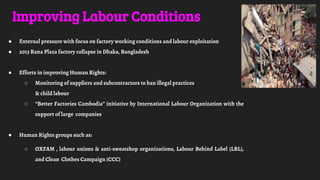 Improving Labour Conditions
● External pressure with focus on factory working conditions and labour exploitation
● 2013 Rana Plaza factory collapse in Dhaka, Bangladesh
● Efforts in improving Human Rights:
○ Monitoring of suppliers and subcontractors to ban illegal practices
& child labour
○ “Better Factories Cambodia” initiative by International Labour Organization with the
support of large companies
● Human Rights groups such as:
○ OXFAM , labour unions & anti-sweatshop organizations, Labour Behind Label (LBL),
and Clean Clothes Campaign (CCC)
 