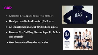 GAP
● American clothing and accessories retailer
● Headquartered in San Francisco, California
● An annual Revenue of USD $15.8 Billions in 2016
● Banners: Gap, Old Navy, Banana Republic, Athleta,
and Intermix
● Over thousands of factories worldwide
 