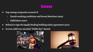 Issues
● Gap among companies accused of
○ Unsafe working conditions and forced abortions (2003)
○ Child labor (2007)
● Refusal to sign the legally binding building safety agreement (2011)
● In 2014, GAP was awarded ‘’Public Eye’’ Award
 