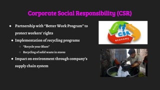 Corporate Social Responsibility (CSR)
● Partnership with “Better Work Program” to
protect workers’ rights
● Implementation of recycling programs
○ “Recycle your Blues”
○ Recycling of solid waste in stores
● Impact on environment through company’s
supply chain system
 