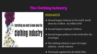 The Clothing Industry
HIGHLIGHTS
● Second largest industry in the world worth
about $2.5 trillion - $3 trillion USD
● Second largest employer of labour
● Second largest polluter in the world after the
oil and gas
● The clothing industry is part of a larger
industry - textile industry
● Previously regulated by the Multi-fibre
 