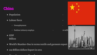 China
● Population - 1.4 Billion
● Labour force - 816.6million
○ Unemployment - 4.1%
○ Fashion industry employs - 10 million people
● GDP - 8,358.4
Billion
● World’s Number-One in terms textile and garment export
● 225 Billion dollars Export in 2012
 