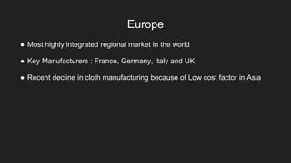 Europe
● Most highly integrated regional market in the world
● Key Manufacturers : France, Germany, Italy and UK
● Recent decline in cloth manufacturing because of Low cost factor in Asia
 