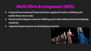 Multi-Fibre Arrangement (MFA)
● A special international framework that regulated trade in clothing and
textile from 1973 to 1995
● Protected developed countries clothing and textile industry from developing
countries
● Imposed import quotas on developing countries
 