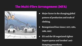 The Multi-Fibre Arrangement (MFA)
● Major factor in the changing global
pattern of production and trade of
clothing.
● Renegotiated four times ( 1977, 1982,
1986, 1991)
● EU and the US negotiated tighter
import quotas and invoked anti-
dumping procedures
 