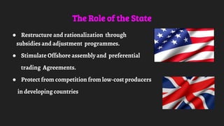 The Role of the State
● Restructure and rationalization through
subsidies and adjustment programmes.
● Stimulate Offshore assembly and preferential
trading Agreements.
● Protect from competition from low-cost producers
in developing countries
 