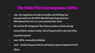 The Multi-Fibre Arrangement (MFA)
• 1995 -the regulation of trade in textiles and clothing was
incorporated into the WTO (World Trade Organization)
• MFA phased out over a 10-year period (1995–2004)
• US and the EU ‘integrated’ first those products which already
entered their markets freely. 70% of imports left to the end of the
transition period
• 2005- MFA eventually abolished
• 2008 – monitoring procedures and import quotas negotiated with
China
 