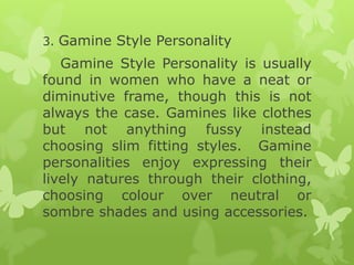 3. Gamine Style Personality

Gamine Style Personality is usually
found in women who have a neat or
diminutive frame, though this is not
always the case. Gamines like clothes
but not anything fussy instead
choosing slim fitting styles. Gamine
personalities enjoy expressing their
lively natures through their clothing,
choosing colour over neutral or
sombre shades and using accessories.

 