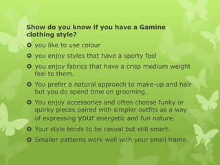 Show do you know if you have a Gamine
clothing style?
 you like to use colour
 you enjoy styles that have a sporty feel
 you enjoy fabrics that have a crisp medium weight
feel to them.
 You prefer a natural approach to make-up and hair
but you do spend time on grooming.
 You enjoy accessories and often choose funky or
quirky pieces paired with simpler outfits as a way
of expressing your energetic and fun nature.
 Your style tends to be casual but still smart.
 Smaller patterns work well with your small frame.

 