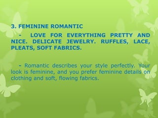 3. FEMININE ROMANTIC
LOVE FOR EVERYTHING PRETTY AND
NICE. DELICATE JEWELRY. RUFFLES, LACE,
PLEATS, SOFT FABRICS.
- Romantic describes your style perfectly. Your
look is feminine, and you prefer feminine details on
clothing and soft, flowing fabrics.

 