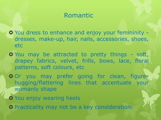 Romantic
 You dress to enhance and enjoy your femininity dresses, make-up, hair, nails, accessories, shoes,
etc
 You may be attracted to pretty things - soft,
drapey fabrics, velvet, frills, bows, lace, floral
patterns, soft colours, etc
 Or you may prefer going for clean, figurehugging/flattering lines that accentuate your
womanly shape
 You enjoy wearing heels
 Practicality may not be a key consideration.

 