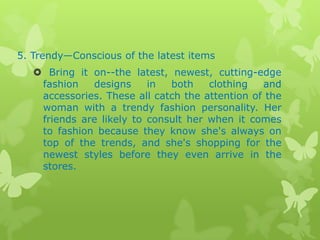 5. Trendy—Conscious of the latest items
 Bring it on--the latest, newest, cutting-edge
fashion
designs
in
both
clothing
and
accessories. These all catch the attention of the
woman with a trendy fashion personality. Her
friends are likely to consult her when it comes
to fashion because they know she's always on
top of the trends, and she's shopping for the
newest styles before they even arrive in the
stores.

 