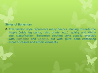 Styles of Bohemian
 This fashion style represents many flavors, leaning towards the
hippie (wide leg pants, retro prints, etc.), quirky and kitchy
cool classification. Bohemian clothing style usually overlaps
with Romantic and Eclectic, but with 'pure' boho consisting
more of casual and ethnic elements.

 
