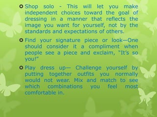  Shop solo - This will let you make
independent choices toward the goal of
dressing in a manner that reflects the
image you want for yourself, not by the
standards and expectations of others.
 Find your signature piece or look—One
should consider it a compliment when
people see a piece and exclaim, “It‟s so
you!”
 Play dress up— Challenge yourself by
putting together outfits you normally
would not wear. Mix and match to see
which combinations you feel most
comfortable in.

 