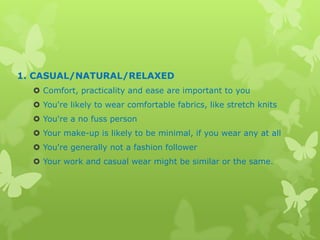 1. CASUAL/NATURAL/RELAXED
 Comfort, practicality and ease are important to you
 You're likely to wear comfortable fabrics, like stretch knits
 You're a no fuss person
 Your make-up is likely to be minimal, if you wear any at all
 You're generally not a fashion follower
 Your work and casual wear might be similar or the same.

 