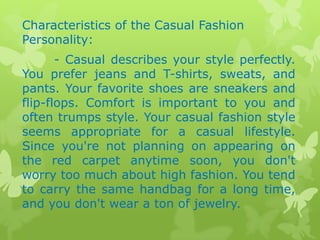 Characteristics of the Casual Fashion
Personality:
- Casual describes your style perfectly.
You prefer jeans and T-shirts, sweats, and
pants. Your favorite shoes are sneakers and
flip-flops. Comfort is important to you and
often trumps style. Your casual fashion style
seems appropriate for a casual lifestyle.
Since you're not planning on appearing on
the red carpet anytime soon, you don't
worry too much about high fashion. You tend
to carry the same handbag for a long time,
and you don't wear a ton of jewelry.

 