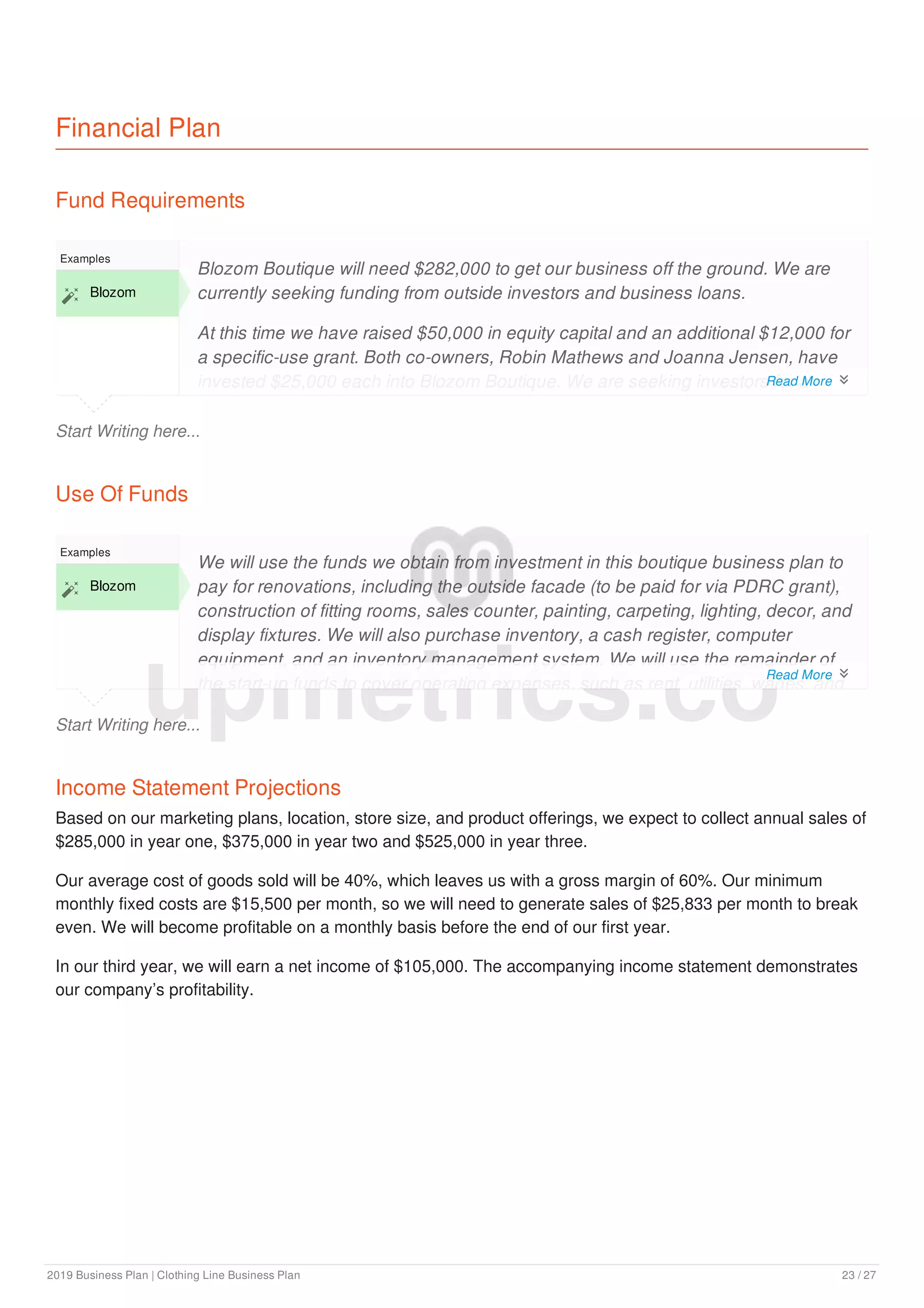 Financial Plan
Fund Requirements
Start Writing here...
Examples
 Blozom
Blozom Boutique will need $282,000 to get our business off the ground. We are
currently seeking funding from outside investors and business loans.
At this time we have raised $50,000 in equity capital and an additional $12,000 for
a specific-use grant. Both co-owners, Robin Mathews and Joanna Jensen, have
invested $25,000 each into Blozom Boutique. We are seeking investors for an
additional $170,000 in equity investment and $50,000 in loans.
Use Of Funds
Start Writing here...
Examples
 Blozom
We will use the funds we obtain from investment in this boutique business plan to
pay for renovations, including the outside facade (to be paid for via PDRC grant),
construction of fitting rooms, sales counter, painting, carpeting, lighting, decor, and
display fixtures. We will also purchase inventory, a cash register, computer
equipment, and an inventory management system. We will use the remainder of
the start-up funds to cover operating expenses, such as rent, utilities, wages, and
Income Statement Projections
Based on our marketing plans, location, store size, and product offerings, we expect to collect annual sales of
$285,000 in year one, $375,000 in year two and $525,000 in year three.
Our average cost of goods sold will be 40%, which leaves us with a gross margin of 60%. Our minimum
monthly fixed costs are $15,500 per month, so we will need to generate sales of $25,833 per month to break
even. We will become profitable on a monthly basis before the end of our first year.
In our third year, we will earn a net income of $105,000. The accompanying income statement demonstrates
our company’s profitability.
upmetrics.co
Read More 
Read More 
2019 Business Plan | Clothing Line Business Plan 23 / 27
 