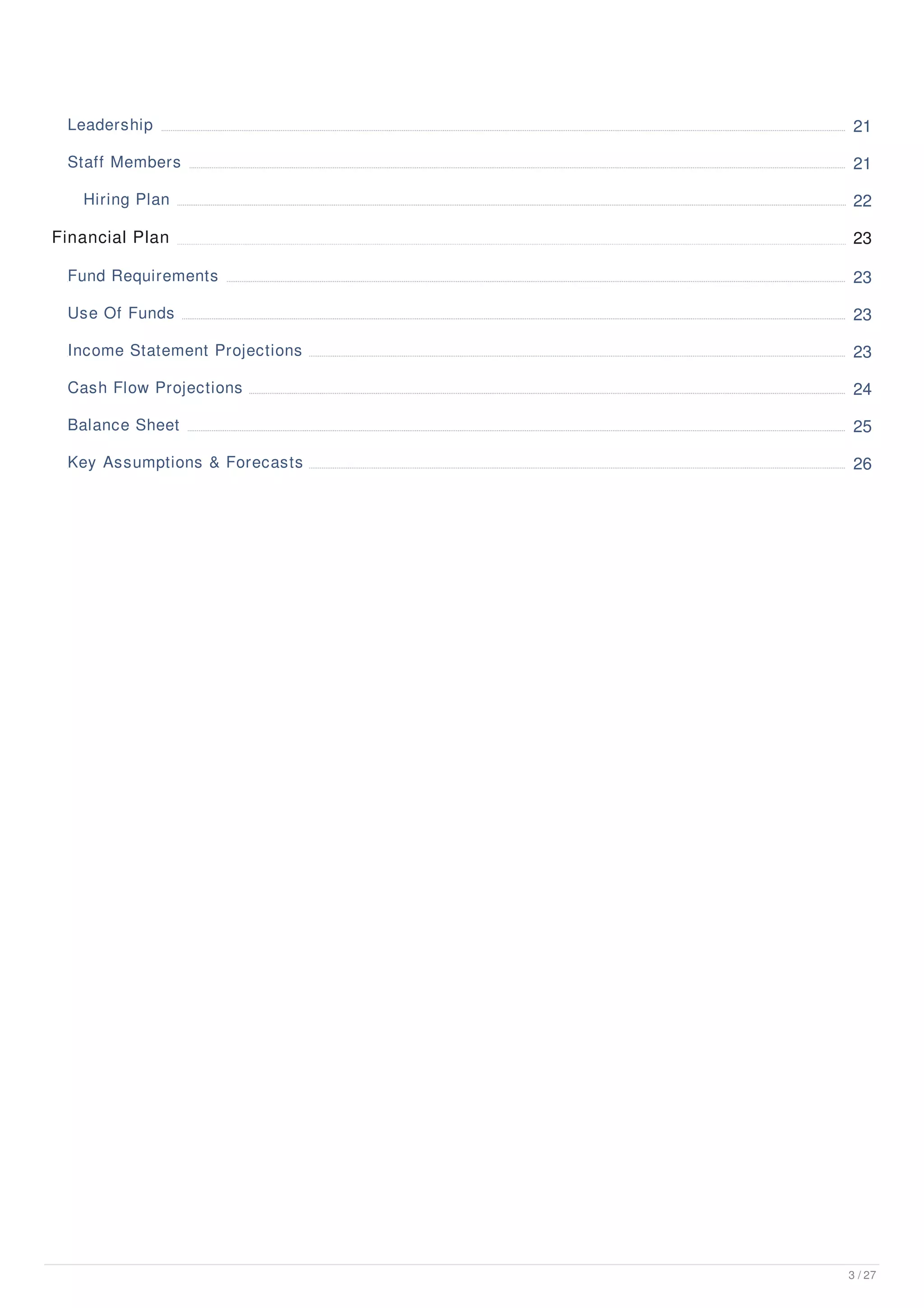 Leadership 21
Staff Members 21
Hiring Plan 22
Financial Plan 23
Fund Requirements 23
Use Of Funds 23
Income Statement Projections 23
Cash Flow Projections 24
Balance Sheet 25
Key Assumptions & Forecasts 26
3 / 27
 