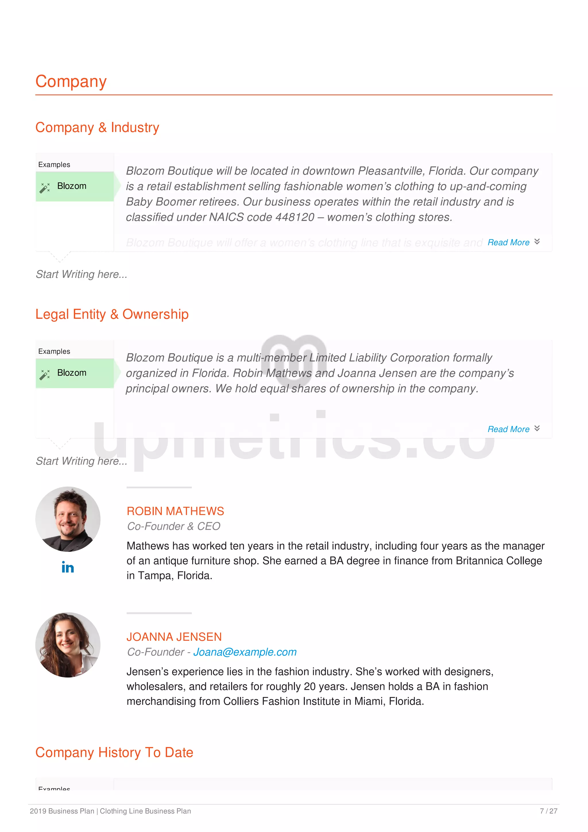 Company
Company & Industry
Start Writing here...
Examples
 Blozom
Blozom Boutique will be located in downtown Pleasantville, Florida. Our company
is a retail establishment selling fashionable women’s clothing to up-and-coming
Baby Boomer retirees. Our business operates within the retail industry and is
classified under NAICS code 448120 – women’s clothing stores.
Blozom Boutique will offer a women’s clothing line that is exquisite and
sophisticated, as well as practical and wearable. Blozom Boutique provides chic
Legal Entity & Ownership
Start Writing here...
Examples
 Blozom
Blozom Boutique is a multi-member Limited Liability Corporation formally
organized in Florida. Robin Mathews and Joanna Jensen are the company’s
principal owners. We hold equal shares of ownership in the company.
ROBIN MATHEWS
Co-Founder & CEO
Mathews has worked ten years in the retail industry, including four years as the manager
of an antique furniture shop. She earned a BA degree in finance from Britannica College
in Tampa, Florida.

JOANNA JENSEN
Co-Founder - Joana@example.com
Jensen’s experience lies in the fashion industry. She’s worked with designers,
wholesalers, and retailers for roughly 20 years. Jensen holds a BA in fashion
merchandising from Colliers Fashion Institute in Miami, Florida.
Company History To Date
Examples
The Company is a new business aimed at providing women of the Baby Boom
upmetrics.co
Read More 
Read More 
2019 Business Plan | Clothing Line Business Plan 7 / 27
 