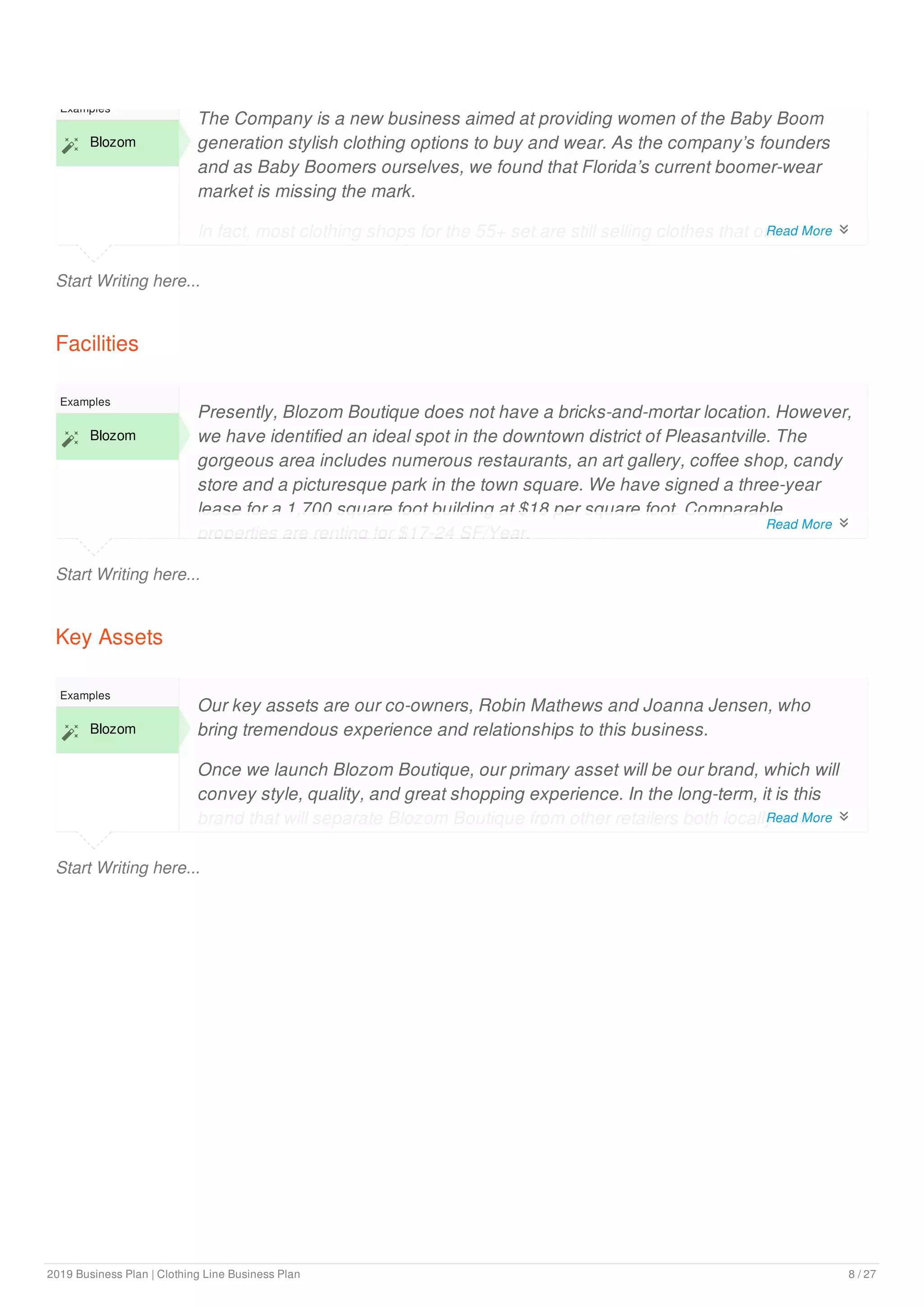 Start Writing here...
Examples
 Blozom
The Company is a new business aimed at providing women of the Baby Boom
generation stylish clothing options to buy and wear. As the company’s founders
and as Baby Boomers ourselves, we found that Florida’s current boomer-wear
market is missing the mark.
In fact, most clothing shops for the 55+ set are still selling clothes that our
grandmothers would have worn. As our local population ages and more Baby
Facilities
Start Writing here...
Examples
 Blozom
Presently, Blozom Boutique does not have a bricks-and-mortar location. However,
we have identified an ideal spot in the downtown district of Pleasantville. The
gorgeous area includes numerous restaurants, an art gallery, coffee shop, candy
store and a picturesque park in the town square. We have signed a three-year
lease for a 1,700 square foot building at $18 per square foot. Comparable
properties are renting for $17-24 SF/Year.
Key Assets
Start Writing here...
Examples
 Blozom
Our key assets are our co-owners, Robin Mathews and Joanna Jensen, who
bring tremendous experience and relationships to this business.
Once we launch Blozom Boutique, our primary asset will be our brand, which will
convey style, quality, and great shopping experience. In the long-term, it is this
brand that will separate Blozom Boutique from other retailers both locally and
nationally.
Read More 
Read More 
Read More 
2019 Business Plan | Clothing Line Business Plan 8 / 27
 