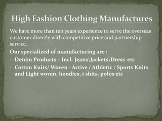 We have more than ten years experience to serve the overseas
customer directly with competitive price and partnership
service.
Our specialized of manufacturing are :
• Denim Products – Incl- JeansJacketsDress etc
• Cotton Knits/ Woven - Active / Athletic / Sports Knits
and Light woven, hoodies, t shits, polos etc
 