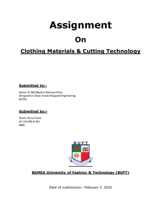 Assignment
On
Clothing Materials & Cutting Technology
Submitted to:-
Name:Dr.Md.MashiurRahman Khan
Designation:Dept.headof Apparel Engineering.
BUTEX
Submitted by:-
Name:Nurul Islam
ID: 132-046-0-451
MBA
BGMEA University of Fashion & Technology (BUFT)
Date of submission:- February 7, 2016
 