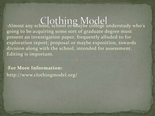 •Almost any school, school or maybe college understudy who's
going to be acquiring some sort of graduate degree must
present an investigation paper, frequently alluded to for
exploration report, proposal or maybe exposition, towards
division along with the school, intended for assessment.
Editing is important.
•For More Information:
http://www.clothingmodel.org/
 