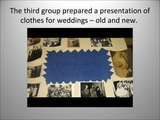 The third group prepared a presentation of 
clothes for weddings – old and new. 
 