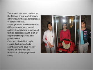 The project has been realized in 
the form of group work through 
different activities and integration 
of school subjects. 
Pupils gathered information from 
different media sources and 
collected old clothes, jewelry and 
fashion accessories with a lot of 
help from their parents and 
grandparents. 
Class was divided into eight 
groups. Each group had a 
coordinator who gave weekly 
reports on how well the 
realization of the project was 
going. 
 