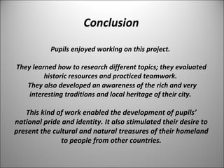Conclusion 
Pupils enjoyed working on this project. 
They learned how to research different topics; they evaluated 
historic resources and practiced teamwork. 
They also developed an awareness of the rich and very 
interesting traditions and local heritage of their city. 
This kind of work enabled the development of pupils’ 
national pride and identity. It also stimulated their desire to 
present the cultural and natural treasures of their homeland 
to people from other countries. 
 